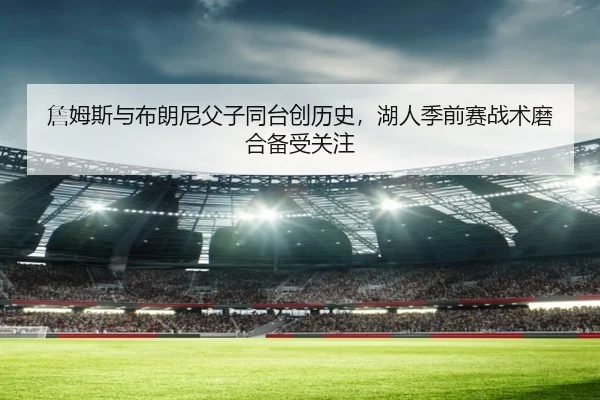 詹姆斯与布朗尼父子同台创历史，湖人季前赛战术磨合备受关注