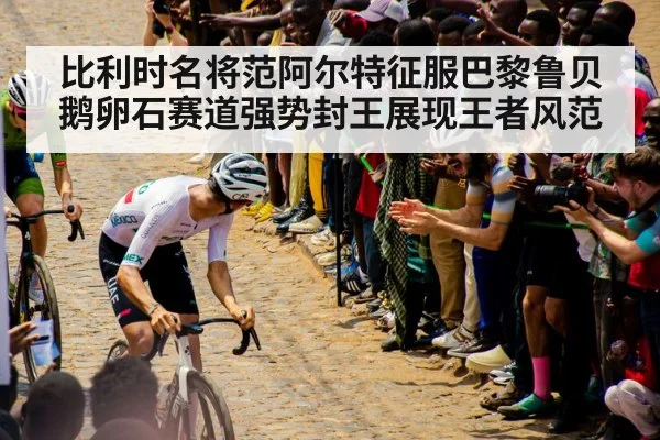 比利时名将范阿尔特征服巴黎鲁贝鹅卵石赛道强势封王展现王者风范