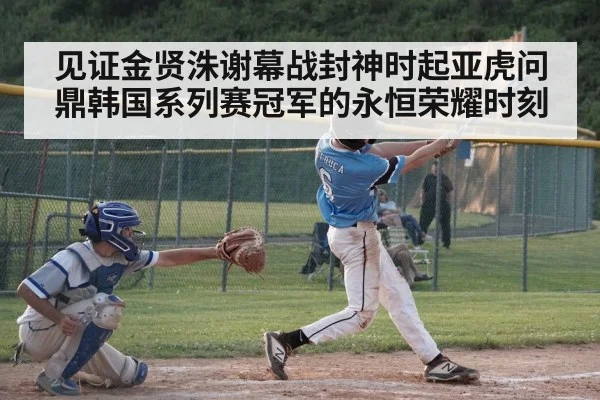 见证金贤洙谢幕战封神时起亚虎问鼎韩国系列赛冠军的永恒荣耀时刻