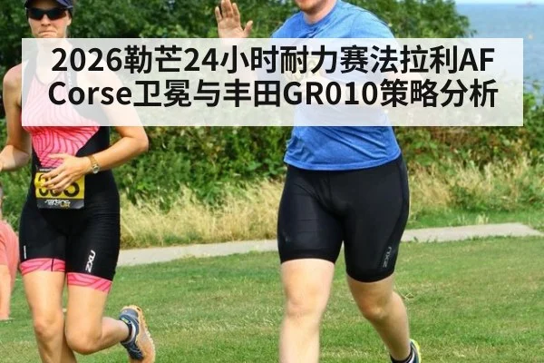 2026勒芒24小时耐力赛法拉利AF Corse卫冕与丰田GR010策略分析